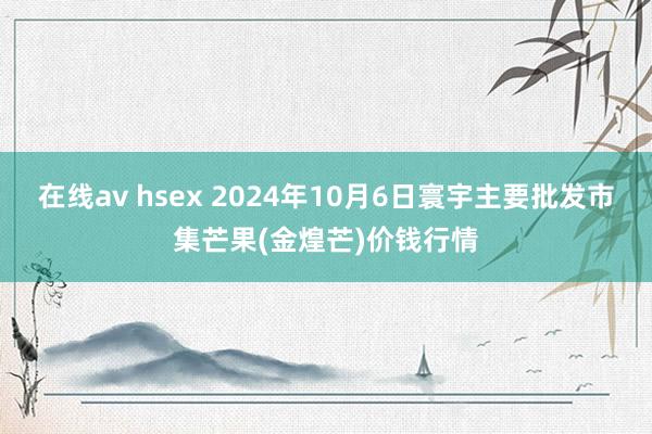 在线av hsex 2024年10月6日寰宇主要批发市集芒果(金煌芒)价钱行情