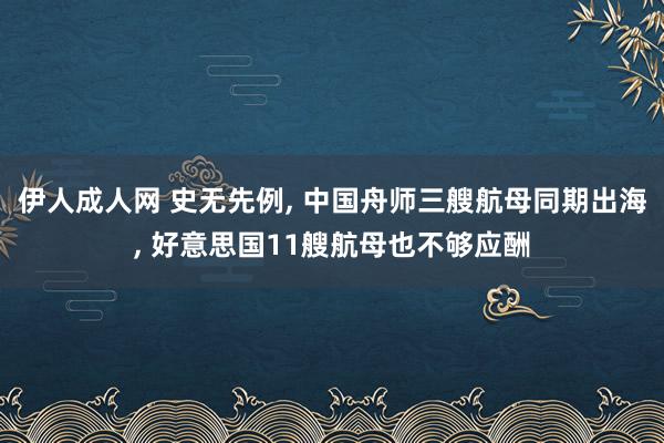 伊人成人网 史无先例， 中国舟师三艘航母同期出海， 好意思国11艘航母也不够应酬