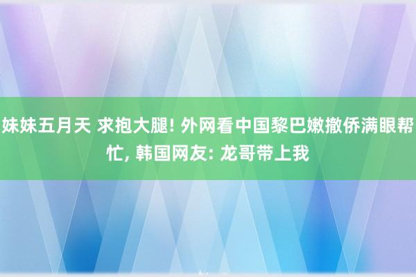 妹妹五月天 求抱大腿! 外网看中国黎巴嫩撤侨满眼帮忙， 韩国网友: 龙哥带上我