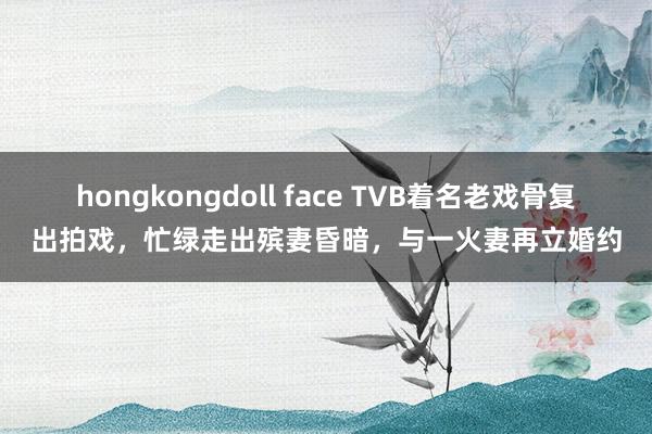 hongkongdoll face TVB着名老戏骨复出拍戏，忙绿走出殡妻昏暗，与一火妻再立婚约