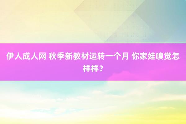 伊人成人网 秋季新教材运转一个月 你家娃嗅觉怎样样？