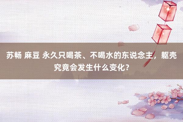 苏畅 麻豆 永久只喝茶、不喝水的东说念主，躯壳究竟会发生什么变化？