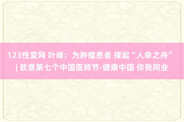 123性爱网 叶峰：为肿瘤患者 撑起“人命之舟” | 致意第七个中国医师节·健康中国 你我同业