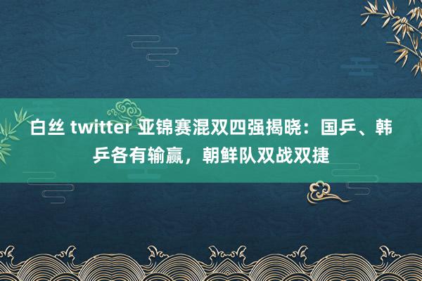 白丝 twitter 亚锦赛混双四强揭晓：国乒、韩乒各有输赢，朝鲜队双战双捷