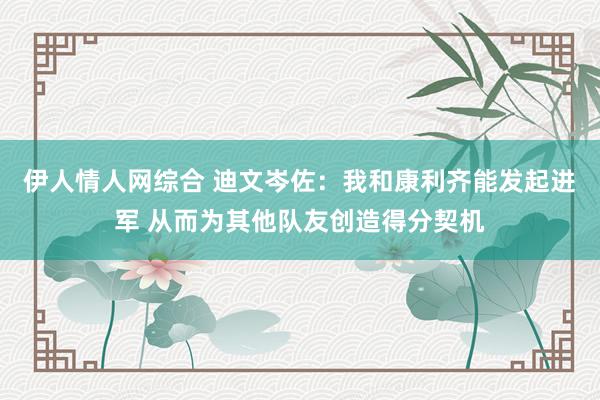 伊人情人网综合 迪文岑佐：我和康利齐能发起进军 从而为其他队友创造得分契机