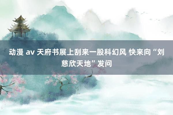 动漫 av 天府书展上刮来一股科幻风 快来向“刘慈欣天地”发问