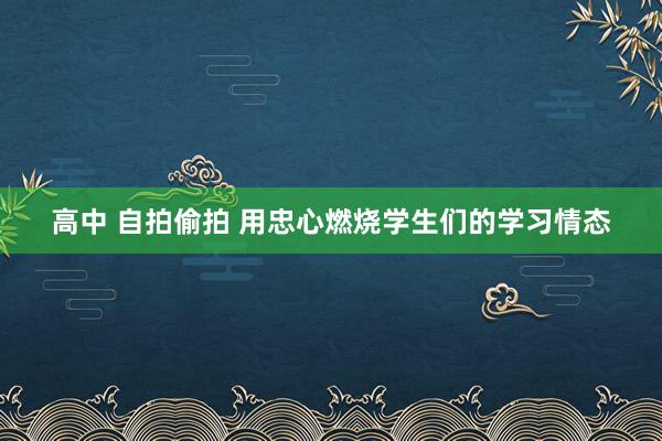 高中 自拍偷拍 用忠心燃烧学生们的学习情态