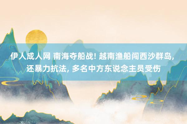 伊人成人网 南海夺船战! 越南渔船闯西沙群岛， 还暴力抗法， 多名中方东说念主员受伤