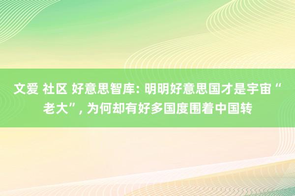 文爱 社区 好意思智库: 明明好意思国才是宇宙“老大”， 为何却有好多国度围着中国转