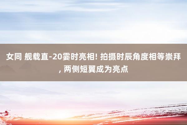 女同 舰载直-20霎时亮相! 拍摄时辰角度相等崇拜， 两侧短翼成为亮点