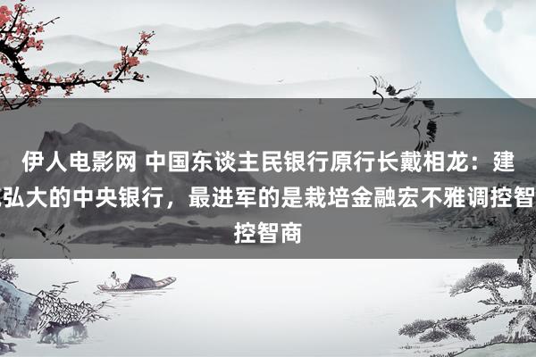 伊人电影网 中国东谈主民银行原行长戴相龙：建筑弘大的中央银行，最进军的是栽培金融宏不雅调控智商