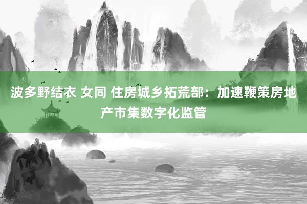 波多野结衣 女同 住房城乡拓荒部：加速鞭策房地产市集数字化监管