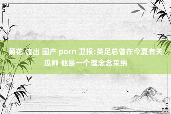 菊花 流出 国产 porn 卫报:英足总曾在今夏有关瓜帅 他是一个理念念采纳