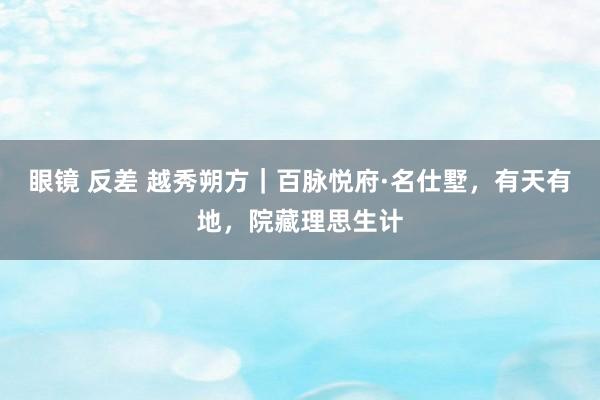 眼镜 反差 越秀朔方｜百脉悦府·名仕墅，有天有地，院藏理思生计