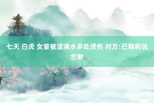 七天 白虎 女童被泼沸水多处烫伤 对方:已鞠躬说念歉