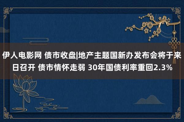 伊人电影网 债市收盘|地产主题国新办发布会将于来日召开 债市情怀走弱 30年国债利率重回2.3%