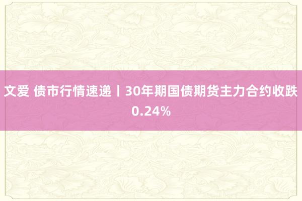 文爱 债市行情速递丨30年期国债期货主力合约收跌0.24%