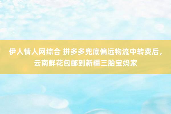 伊人情人网综合 拼多多兜底偏远物流中转费后，云南鲜花包邮到新疆三胎宝妈家