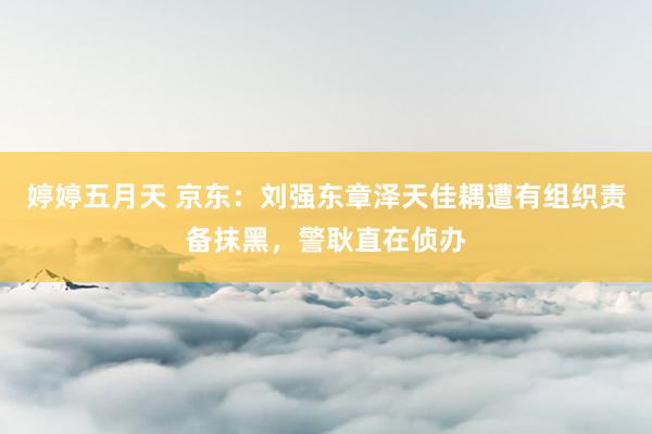 婷婷五月天 京东：刘强东章泽天佳耦遭有组织责备抹黑，警耿直在侦办