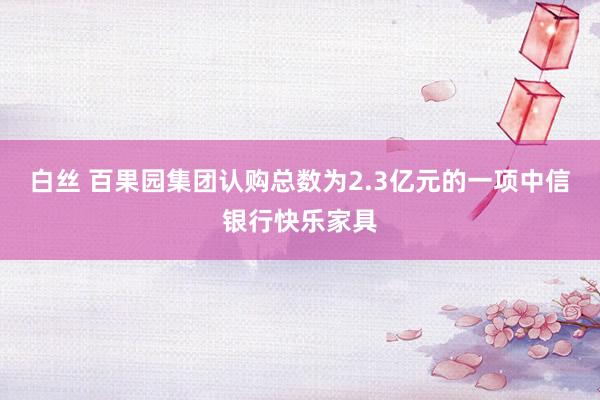 白丝 百果园集团认购总数为2.3亿元的一项中信银行快乐家具