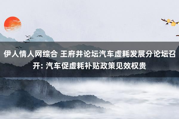 伊人情人网综合 王府井论坛汽车虚耗发展分论坛召开: 汽车促虚耗补贴政策见效权贵