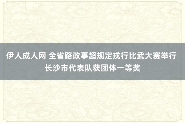 伊人成人网 全省路政事超规定戎行比武大赛举行 长沙市代表队获团体一等奖