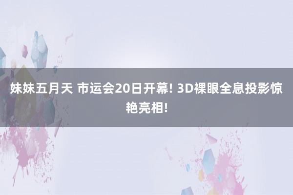 妹妹五月天 市运会20日开幕! 3D裸眼全息投影惊艳亮相!