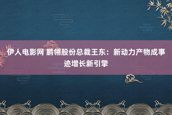 伊人电影网 鹏翎股份总裁王东：新动力产物成事迹增长新引擎