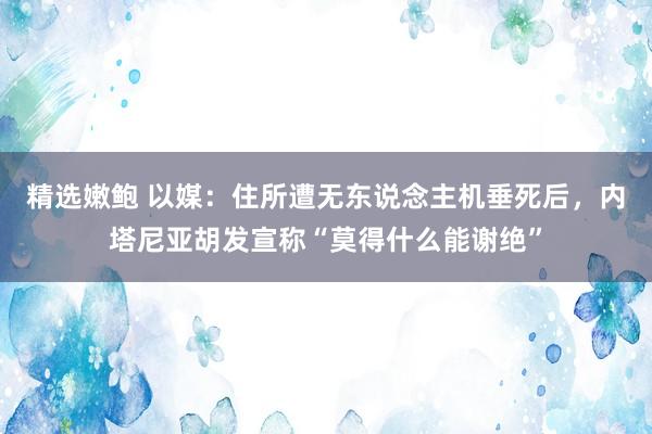 精选嫩鲍 以媒：住所遭无东说念主机垂死后，内塔尼亚胡发宣称“莫得什么能谢绝”