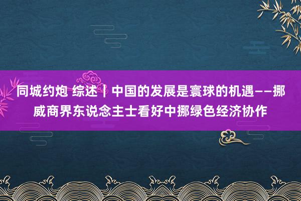 同城约炮 综述｜中国的发展是寰球的机遇——挪威商界东说念主士看好中挪绿色经济协作