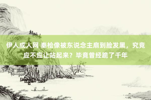 伊人成人网 秦桧像被东说念主扇到脸发黑，究竟应不应让站起来？毕竟曾经跪了千年