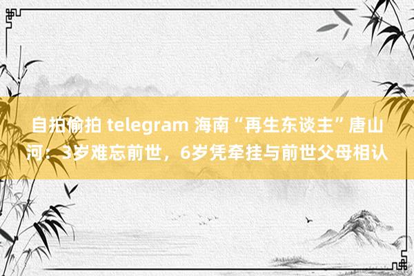 自拍偷拍 telegram 海南“再生东谈主”唐山河：3岁难忘前世，6岁凭牵挂与前世父母相认