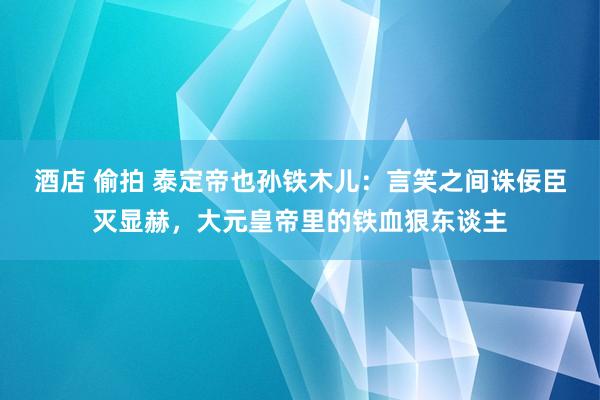 酒店 偷拍 泰定帝也孙铁木儿：言笑之间诛佞臣灭显赫，大元皇帝里的铁血狠东谈主