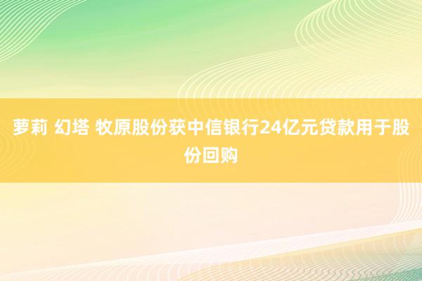 萝莉 幻塔 牧原股份获中信银行24亿元贷款用于股份回购