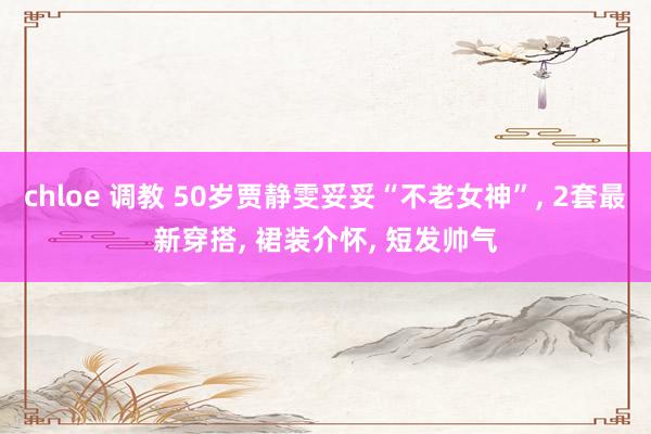 chloe 调教 50岁贾静雯妥妥“不老女神”， 2套最新穿搭， 裙装介怀， 短发帅气