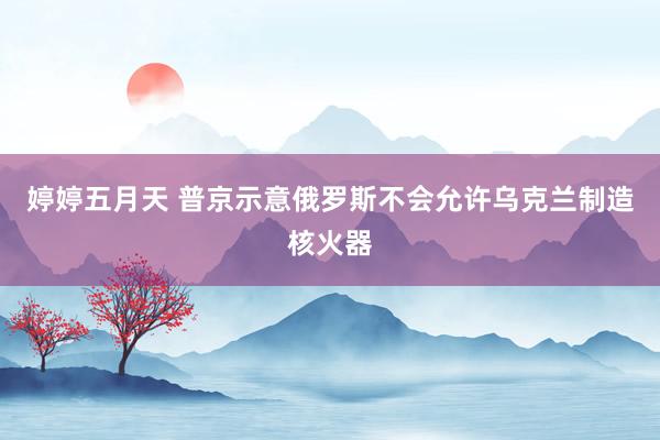 婷婷五月天 普京示意俄罗斯不会允许乌克兰制造核火器