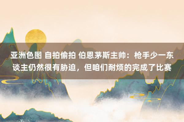 亚洲色图 自拍偷拍 伯恩茅斯主帅：枪手少一东谈主仍然很有胁迫，但咱们耐烦的完成了比赛