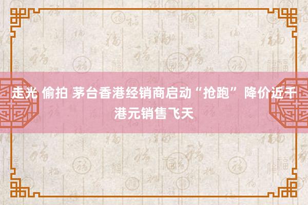 走光 偷拍 茅台香港经销商启动“抢跑” 降价近千港元销售飞天