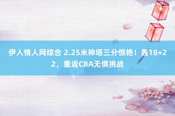 伊人情人网综合 2.25米神塔三分惊艳！轰18+22，重返CBA无惧挑战