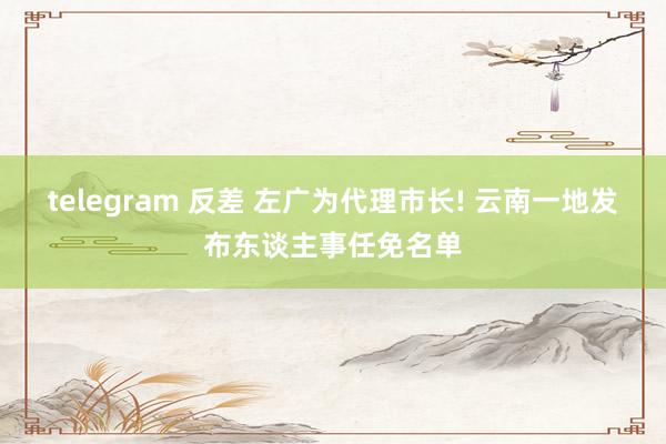 telegram 反差 左广为代理市长! 云南一地发布东谈主事任免名单