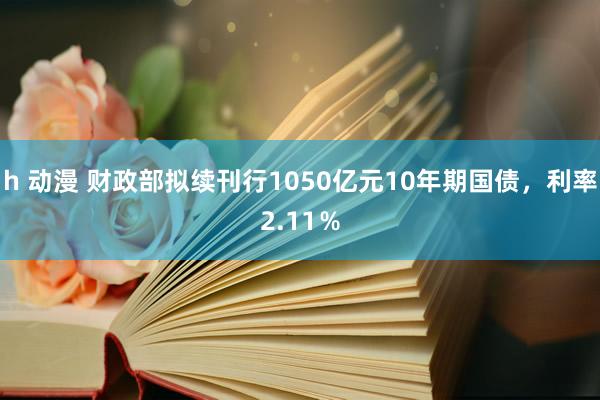 h 动漫 财政部拟续刊行1050亿元10年期国债，利率2.11％