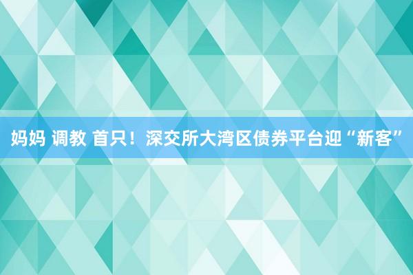 妈妈 调教 首只！深交所大湾区债券平台迎“新客”