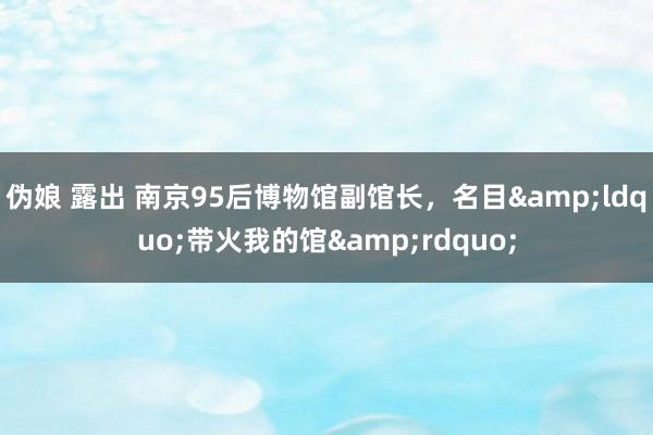 伪娘 露出 南京95后博物馆副馆长，名目&ldquo;带火我的馆&rdquo;