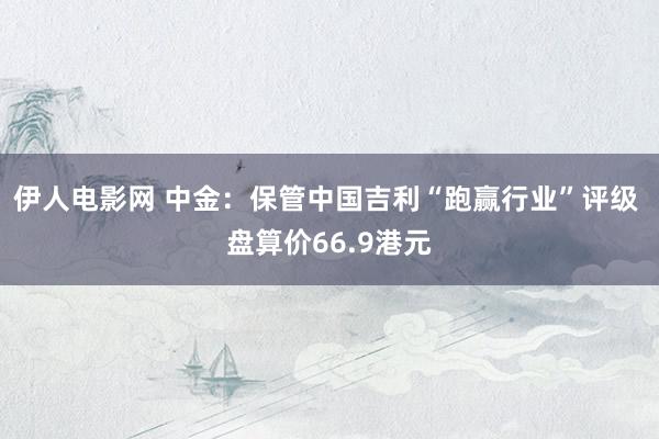 伊人电影网 中金：保管中国吉利“跑赢行业”评级 盘算价66.9港元