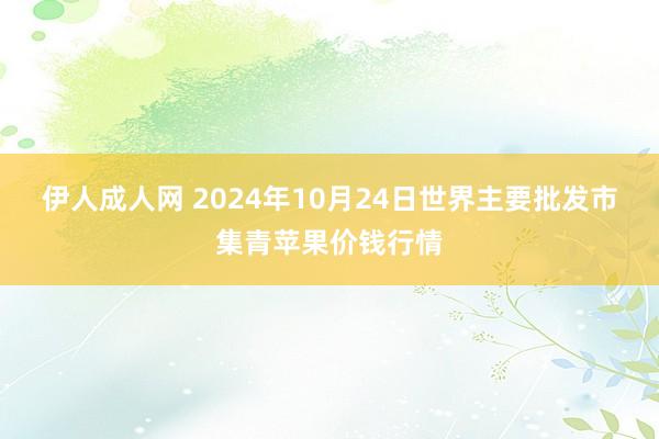 伊人成人网 2024年10月24日世界主要批发市集青苹果价钱行情