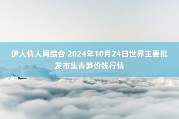 伊人情人网综合 2024年10月24日世界主要批发市集青笋价钱行情