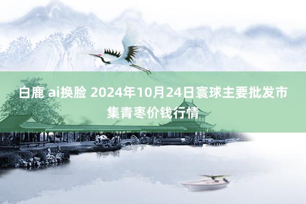 白鹿 ai换脸 2024年10月24日寰球主要批发市集青枣价钱行情