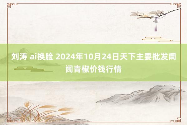 刘涛 ai换脸 2024年10月24日天下主要批发阛阓青椒价钱行情