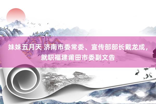 妹妹五月天 济南市委常委、宣传部部长戴龙成，就职福建莆田市委副文告