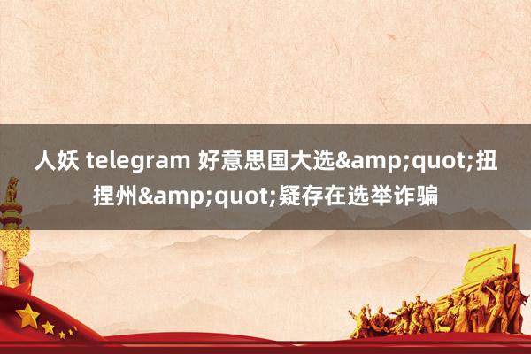 人妖 telegram 好意思国大选&quot;扭捏州&quot;疑存在选举诈骗